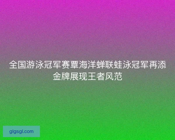 全国游泳冠军赛覃海洋蝉联蛙泳冠军再添金牌展现王者风范