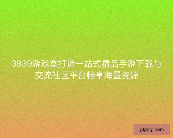3839游戏盒打造一站式精品手游下载与交流社区平台畅享海量资源