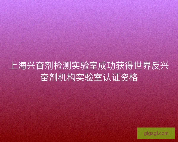 上海兴奋剂检测实验室成功获得世界反兴奋剂机构实验室认证资格