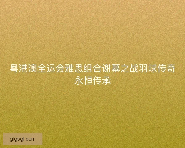 粤港澳全运会雅思组合谢幕之战羽球传奇永恒传承